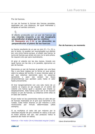 FÍSICA Y QUÍMICA 55
Par de fuerzas.
Un par de fuerzas lo forman dos fuerzas paralelas,
separadas por una distancia, de igual intensidad y
dirigidas en sentido contrario.
La fuerza resultante de un par es cero (F1- F2= 0) y,
por lo tanto, no pueden ser neutralizados sus efectos
por una única fuerza porque, al añadir esa fuerza, la
suma de fuerzas que antes era cero no lo sería ahora.
Se requiere otro par para neutralizarlo.
Al girar el volante con las dos manos, tirando con
igual fuerza con las dos y en paralelo, ejercemos un
par de fuerzas.
Ejercemos un par de fuerzas al apretar con una llave
fija o una llave inglesa por la forma en que actúan
sobre la cabeza del tornillo. A veces interesa saber el
par que estamos ejerciendo para no pasarnos
apretando y para eso existen las llaves
dinamométricas que aprietan justo hasta el valor
fijado previamente.
Al tirar tangencialmente con una sola mano de un
volante se origina en eje situado en el centro del
volante una fuerza igual y opuesta que impide su
desplazamiento. Esta fuerza junto con la de tracción
origina un par de fuerzas. La distancia entre ellas es
el radio del volante
El par motor en los automóviles indica el valor del par
de fuerzas implicadas en el giro que transmite a las
ruedas. Cada motor alcanza un par máximo a unas
revoluciones por minuto determinadas (altas
siempre).
Si se multiplica el valor del par máximo por la
velocidad angular de giro (medida en rad/s) a las que
el motor alcanza ese par, ese producto indica la
potencia del motor en watios.
Potencia = Par motor (N—m)—Velocidad angular (rad/s)
Par de fuerzas y su momento
Llave dinamométrica
Las Fuerzas
 