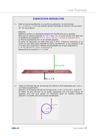 FÍSICA Y QUÍMICA 57
EJERCICIOS RESUELTOS
11. Halla la fuerza equilibrante y su punto de aplicación, de dos fuerzas
F2 = -1,5 N y F1 = 3,5 N de distinto sentido aplicadas al extremo de una barra
de 2m de longitud.
Solución:
Hallamos primero la resultante porque la F equilibrante es su opuesta.
Para que no exista traslación F1 +F2 + Feq = 0. La suma de las tres debe dar
el equilibrio de traslación: R = F1 +F2 = 3,5-1,5 = 2 N en la dirección de F1
La Fuerza equilibrante es 2 N en sentido opuesto.
El punto de aplicación se halla para que Σ M=0. Tomamos momento en el
punto en que debe estar aplicada la fuerza equilibrante: a una distancia x de
F2 el giro que originaría F1 estará contrarrestado con el que originaría F2:
F1 —X –F2 (d+x)= 0 ; 3,5—x -1,5—(2+x)= 0
Resolvemos la ecuación y x = 1,5 M
12. Halla el momento del par de fuerzas de módulo 2,33 N separadas por 1,22 m
y la fuerza equilibrante.
Solución: El momento del par de fuerzas es M = F—d = 2,33—1,22 = 2,84 N—m
El efecto de giro del par no se puede neutralizar con una sola fuerza, se
requiere otro par que ejerza un momento igual en sentido contario.
Solución: no existe una única fuerza equilibrante.
Las Fuerzas
 