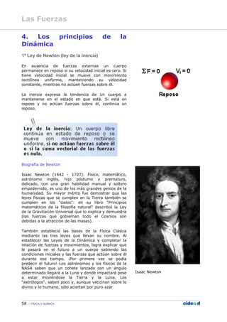 58 FÍSICA Y QUÍMICA
4. Los principios de la
Dinámica
1ª Ley de Newton (ley de la inercia)
En ausencia de fuerzas externas un cuerpo
permanece en reposo si su velocidad inicial es cero. Si
tiene velocidad inicial se mueve con movimiento
rectilíneo uniforme, manteniendo su velocidad
constante, mientras no actúen fuerzas sobre él.
La inercia expresa la tendencia de un cuerpo a
mantenerse en el estado en que está. Si está en
reposo y no actúan fuerzas sobre él, continúa en
reposo.
Biografía de Newton
Isaac Newton (1642 - 1727). Físico, matemático,
astrónomo inglés, hijo póstumo y prematuro,
delicado, con una gran habilidad manual y soltero
empedernido, es uno de los más grandes genios de la
humanidad. Su mayor mérito fue demostrar que las
leyes físicas que se cumplen en la Tierra también se
cumplen en los "cielos": en su libro "Principios
matemáticos de la filosofía natural" describió la Ley
de la Gravitación Universal que lo explica y demuestra
(las fuerzas que gobiernan todo el Cosmos son
debidas a la atracción de las masas).
También estableció las bases de la Física Clásica
mediante las tres leyes que llevan su nombre. Al
establecer las Leyes de la Dinámica y completar la
relación de fuerzas y movimientos, logra explicar que
le pasará en el futuro a un cuerpo sabiendo las
condiciones iniciales y las fuerzas que actúan sobre él
durante ese tiempo. ¡Por primera vez se podía
predecir el futuro! Los astrónomos y los físicos de la
NASA saben que un cohete lanzado con un ángulo
determinado llegará a la Luna y donde impactará pese
a estar moviéndose la Tierra y la Luna. Los
"astrólogos", saben poco y, aunque vaticinan sobre lo
divino y lo humano, sólo aciertan por puro azar.
Isaac Newton
Las Fuerzas
 