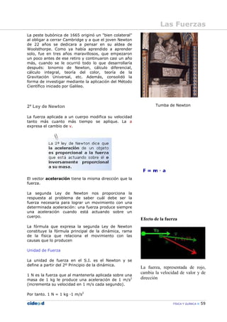 FÍSICA Y QUÍMICA 59
La peste bubónica de 1665 originó un "bien colateral"
al obligar a cerrar Cambridge y a que el joven Newton
de 22 años se dedicara a pensar en su aldea de
Woolsthorpe. Como ya había aprendido a aprender
solo, fue en tres años maravillosos, que empezaron
un poco antes de ese retiro y continuaron casi un año
más, cuando se le ocurrió todo lo que desarrollaría
después: binomio de Newton, cálculo diferencial,
cálculo integral, teoría del color, teoría de la
Gravitación Universal, etc. Además, consolidó la
forma de investigar mediante la aplicación del Método
Científico iniciado por Galileo.
2ª Ley de Newton
La fuerza aplicada a un cuerpo modifica su velocidad
tanto más cuanto más tiempo se aplique. La a
expresa el cambio de v.
El vector aceleración tiene la misma dirección que la
fuerza.
La segunda Ley de Newton nos proporciona la
respuesta al problema de saber cuál debe ser la
fuerza necesaria para lograr un movimiento con una
determinada aceleración: una fuerza produce siempre
una aceleración cuando está actuando sobre un
cuerpo.
La fórmula que expresa la segunda Ley de Newton
constituye la fórmula principal de la dinámica, rama
de la física que relaciona el movimiento con las
causas que lo producen
Unidad de Fuerza
La unidad de fuerza en el S.I. es el Newton y se
define a partir del 2º Principio de la dinámica.
1 N es la fuerza que al mantenerla aplicada sobre una
masa de 1 kg le produce una aceleración de 1 m/s2
(incrementa su velocidad en 1 m/s cada segundo).
Por tanto. 1 N = 1 kg —1 m/s2
Tumba de Newton
Efecto de la fuerza
La fuerza, representada de rojo,
cambia la velocidad de valor y de
dirección
Las Fuerzas
 