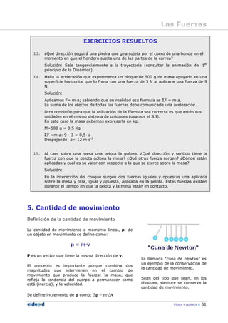 FÍSICA Y QUÍMICA 61
EJERCICIOS RESUELTOS
13. ¿Qué dirección seguirá una piedra que gira sujeta por el cuero de una honda en el
momento en que el hondero suelta una de las partes de la correa?
Solución: Sale tangencialmente a la trayectoria (consultar la animación del 1er
principio de la Dinámica).
14. Halla la aceleración que experimenta un bloque de 500 g de masa apoyado en una
superficie horizontal que lo frena con una fuerza de 3 N al aplicarle una fuerza de 9
N.
Solución:
Aplicamos F= m—a; sabiendo que en realidad esa fórmula es ΣF = m—a.
La suma de los efectos de todas las fuerzas debe comunicarle una aceleración.
Otra condición para que la utilización de la fórmula sea correcta es que estén sus
unidades en el mismo sistema de unidades (usamos el S.I).
En este caso la masa debemos expresarla en kg.
M=500 g = 0,5 Kg
ΣF =m—a: 9 - 3 = 0,5— a
Despejando: a= 12 m—s-2
15. Al caer sobre una mesa una pelota la golpea. ¿Qué dirección y sentido tiene la
fuerza con que la pelota golpea la mesa? ¿Qué otras fuerza surgen? ¿Dónde están
aplicadas y cual es su valor con respecto a la que se ejerce sobre la mesa?
Solución:
En la interacción del choque surgen dos fuerzas iguales y opuestas una aplicada
sobre la mesa y otra, igual y opuesta, aplicada en la pelota. Éstas fuerzas existen
durante el tiempo en que la pelota y la mesa están en contacto.
5. Cantidad de movimiento
Definición de la cantidad de movimiento
La cantidad de movimiento o momento lineal, p, de
un objeto en movimiento se define como:
P es un vector que tiene la misma dirección de v.
El concepto es importante porque combina dos
magnitudes que intervienen en el cambio de
movimiento que produce la fuerza: la masa, que
refleja la tendencia del cuerpo a permanecer como
está (inercia), y la velocidad.
Se define incremento de p como: ∆p = m·∆v
La llamada “cuna de newton” es
un ejemplo de la conservación de
la cantidad de movimiento.
Sean del tipo que sean, en los
choques, siempre se conserva la
cantidad de movimiento.
Las Fuerzas
 