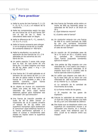 64 FÍSICA Y QUÍMICA
Para practicar
1. Halla la suma de tres fuerzas F1 (-1,3)
F2 (5,-3) F3 (-1,4) y el módulo de la
resultante.
2. Halla las componentes según los ejes
de una fuerza de 10 N que forma 30º
con el eje de las x. Nota: la
calculadora debe estar en degre.
3. Halla la diferencia de F1– F2, siendo F1
(4,-3) y F2 (-2,3).
4. Halla la fuerza necesaria para alargar
2 cm la longitud inicial de un muelle
de constante elástica k= 400 N/m.
5. Halla la resultante y su punto de
aplicación de dos fuerzas de 12 y 3 N
aplicadas en los extremos de una
barra de 5m.
6. Un padre soporta 3 veces más carga
que su hijo. En qué punto de una
barra de 1 m debe colgarse una masa
de 80 kg. Nota: peso = m—g = (m
kg—9,8 m/s2
) N.
7. Una fuerza de 2 N está aplicada en el
extremo de una barra de 6m y a 1m
de ella se aplica sobre la barra otra
fuerza de 3 N paralela a ella y de
sentido contrario. ¿Qué fuerza
debemos aplicar y dónde?
8. Un objeto se mueve sin rozamiento
sobre una pista de hielo con una
velocidad de 3m/s ¿Qué fuerza
debemos aplicar para mantener esa
velocidad? ¿En qué dirección?
9. Una fuerza de tracción paralela al
suelo de 60 N debe vencer un
rozamiento de 10 N cuando arrastra
un bloque de 50 kg sobre una
superficie horizontal ¿Qué aceleración
le comunica? ¿Qué distancia recorre si
la fuerza permanece aplicada 4 s
sobre el cuerpo e inicialmente éste
estaba en reposo sobre la superficie
horizontal?
10. Una fuerza de frenada actúa sobre un
coche de 800 kg haciendo pasar su
velocidad de 90 km/h a 18 km/h en
20 s
a) ¿Qué distancia recorre?
b) ¿Cuánto vale la fuerza?
11. Un conductor empuja con una fuerza
de 400 N su coche averiado de 1000
kg por una carretera horizontal
durante 60 s ¿Qué velocidad adquiere
al cabo de ese tiempo?
12. Un camión de 18 toneladas pasa de
36 a 72 km/h en 20 s. ¿Cuánto varió
su cantidad de movimiento?
¿Qué fuerza (supuesta constante)
ejerció el motor?
13. Una pelota de 50g impacta con una
velocidad de 3 m/s sobre una mesa y
rebota con la misma velocidad. Si el
impacto dura 0,01 s ¿cuanto vale la
fuerza ejercida sobre la pelota?
14. Un cañón que dispara una bala de 1
kg la hace salir por su boca con una
velocidad de 300 m/s permaneciendo
en su interior 0,1 s. Calcula:
a) La variación de la cantidad de
movimiento de la bala.
b) La fuerza media de los gases.
c) El impulso de los gases de
explosión.
15. Calcula la velocidad de retroceso de
un fusil de 2,5kg que dispara una bala
de 20 g con una velocidad de 200m/s
16. Dos bolas que se desplazan sobre una
superficie sin rozamiento chocan y al
retroceder una recorre, en 1 minuto,
cuatro veces mas distancia que la
otra. ¿Cuál es la relación entre sus
masas?
Las Fuerzas
 
