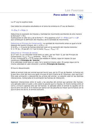 FÍSICA Y QUÍMICA 65
Para saber más
La 2ª Ley lo explica todo
Casi todos los conceptos estudiados en el tema los sintetiza la 2ª Ley de Newton.
F= M—a; F = M—∆v / t
Deducimos la expresión de Impulso y Cantidad de movimiento escribiendo de otra manera
la fórmula F = M—a
Sustituyendo el valor de a, de la forma F = M—a pasamos a la F— t = M—∆v y a F— t = ∆P
que constituyen la definición del Impulso y de la Cantidad de movimiento.
Deducimos el Principio de Conservación: La cantidad de movimiento antes es igual a la de
después del evento (choque, etc.), si ΣFext = 0
Si la ΣFext = 0 (suma de fuerzas externas nula) en la expresión del impulso tenemos:
0— t= M— ∆v ; O sea ∆P= 0. Y por lo tanto: Pdespués - Pantes = 0
Deducimos el Principio de inercia:
Si Σ F ext= 0 y la velocidad inicial tiene un valor, por ser Fext= 0, por del Principio de
Conservación: Pantes= Pdespués tenemos, M—Vo = M—VF .
Si Vo= 0 entonces VF = 0. El cuerpo que estaba en reposo, sigue en reposo (lo que
constituye el Principio de Inercia).
Si la velocidad inicial tiene un valor, la VF tendrá el mismo valor. El cuerpo sigue con la
misma velocidad en valor dirección y sentido (Principio de Inercia).
El burro desanimado
Sabía el animal (más por animal que por burro) que, por la 3ª Ley de Newton, la fuerza con
la que iba a tirar del carro era igual a la que el carro tiraría de él. Entonces, ¿por qué tirar?
Mira esta animación y descubrirás los errores del animal. La solución está en las distintas
interacciones. Comprueba en la animación las fuerzas de interacción.
Aparecen interacciones entre el suelo y las pezuñas del animal que generan dos fuerzas:
una aplicada sobre el suelo y otra sobre la pezuña que lo impulsa. Al mismo tiempo entre el
carro y el burro aparece otro par de fuerzas: la aplicada sobre el animal es aquella con la
que el carro tira de él. Si la fuerza que ejerce con las pezuñas es mayor que la fuerza con la
que el carro tira de él, el animal avanzará.
Las Fuerzas
 