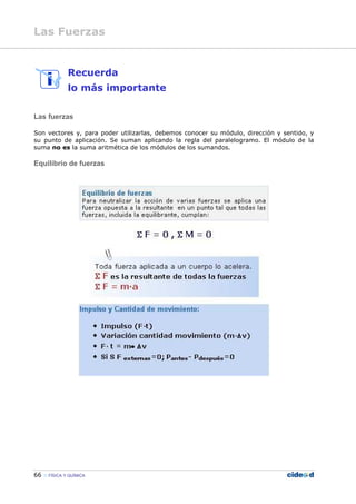 66 FÍSICA Y QUÍMICA
Recuerda
lo más importante
Las fuerzas
Son vectores y, para poder utilizarlas, debemos conocer su módulo, dirección y sentido, y
su punto de aplicación. Se suman aplicando la regla del paralelogramo. El módulo de la
suma no es la suma aritmética de los módulos de los sumandos.
Equilibrio de fuerzas
Las Fuerzas
 