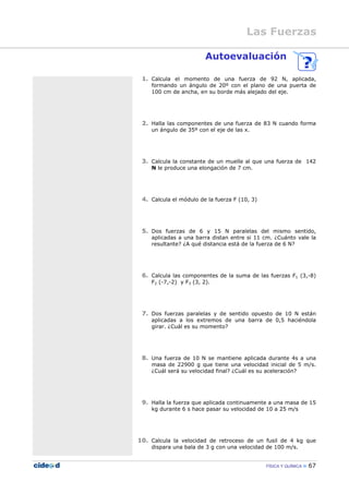 FÍSICA Y QUÍMICA 67
Autoevaluación
1. Calcula el momento de una fuerza de 92 N, aplicada,
formando un ángulo de 20º con el plano de una puerta de
100 cm de ancha, en su borde más alejado del eje.
2. Halla las componentes de una fuerza de 83 N cuando forma
un ángulo de 35º con el eje de las x.
3. Calcula la constante de un muelle al que una fuerza de 142
N le produce una elongación de 7 cm.
4. Calcula el módulo de la fuerza F (10, 3)
5. Dos fuerzas de 6 y 15 N paralelas del mismo sentido,
aplicadas a una barra distan entre si 11 cm. ¿Cuánto vale la
resultante? ¿A qué distancia está de la fuerza de 6 N?
6. Calcula las componentes de la suma de las fuerzas F1 (3,-8)
F2 (-7,-2) y F3 (3, 2).
7. Dos fuerzas paralelas y de sentido opuesto de 10 N están
aplicadas a los extremos de una barra de 0,5 haciéndola
girar. ¿Cuál es su momento?
8. Una fuerza de 10 N se mantiene aplicada durante 4s a una
masa de 22900 g que tiene una velocidad inicial de 5 m/s.
¿Cuál será su velocidad final? ¿Cuál es su aceleración?
9. Halla la fuerza que aplicada continuamente a una masa de 15
kg durante 6 s hace pasar su velocidad de 10 a 25 m/s
10. Calcula la velocidad de retroceso de un fusil de 4 kg que
dispara una bala de 3 g con una velocidad de 100 m/s.
Las Fuerzas
 