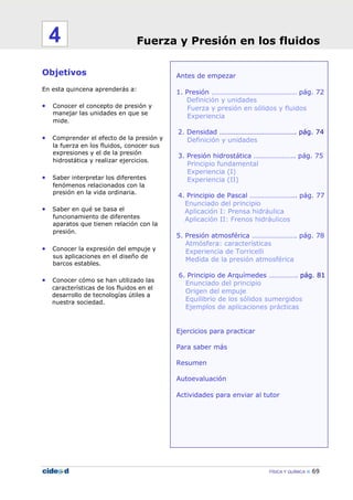 FÍSICA Y QUÍMICA 69
Antes de empezar
1. Presión ………………………………………… pág. 72
Definición y unidades
Fuerza y presión en sólidos y fluidos
Experiencia
2. Densidad ……………………………………. pág. 74
Definición y unidades
3. Presión hidrostática ………………….. pág. 75
Principio fundamental
Experiencia (I)
Experiencia (II)
4. Principio de Pascal …………………….. pág. 77
Enunciado del principio
Aplicación I: Prensa hidráulica
Aplicación II: Frenos hidráulicos
5. Presión atmosférica ……………………. pág. 78
Atmósfera: características
Experiencia de Torricelli
Medida de la presión atmosférica
6. Principio de Arquímedes ……………. pág. 81
Enunciado del principio
Origen del empuje
Equilibrio de los sólidos sumergidos
Ejemplos de aplicaciones prácticas
Ejercicios para practicar
Para saber más
Resumen
Autoevaluación
Actividades para enviar al tutor
Objetivos
En esta quincena aprenderás a:
• Conocer el concepto de presión y
manejar las unidades en que se
mide.
• Comprender el efecto de la presión y
la fuerza en los fluidos, conocer sus
expresiones y el de la presión
hidrostática y realizar ejercicios.
• Saber interpretar los diferentes
fenómenos relacionados con la
presión en la vida ordinaria.
• Saber en qué se basa el
funcionamiento de diferentes
aparatos que tienen relación con la
presión.
• Conocer la expresión del empuje y
sus aplicaciones en el diseño de
barcos estables.
• Conocer cómo se han utilizado las
características de los fluidos en el
desarrollo de tecnologías útiles a
nuestra sociedad.
Fuerza y Presión en los fluidos4
 