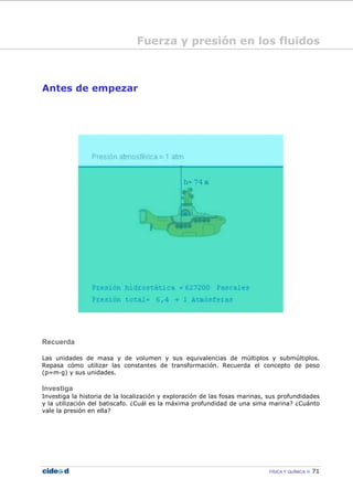 FÍSICA Y QUÍMICA 71
Antes de empezar
Recuerda
Las unidades de masa y de volumen y sus equivalencias de múltiplos y submúltiplos.
Repasa cómo utilizar las constantes de transformación. Recuerda el concepto de peso
(p=m—g) y sus unidades.
Investiga
Investiga la historia de la localización y exploración de las fosas marinas, sus profundidades
y la utilización del batiscafo. ¿Cuál es la máxima profundidad de una sima marina? ¿Cuánto
vale la presión en ella?
Fuerza y presión en los fluidos
 