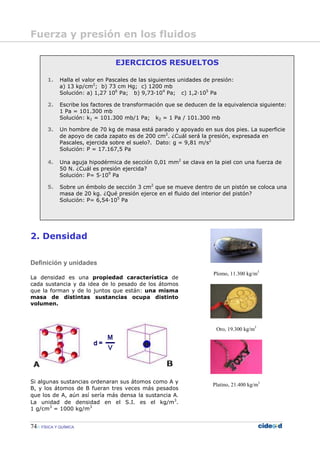 74 FÍSICA Y QUÍMICA
2. Densidad
Definición y unidades
La densidad es una propiedad característica de
cada sustancia y da idea de lo pesado de los átomos
que la forman y de lo juntos que están: una misma
masa de distintas sustancias ocupa distinto
volumen.
Si algunas sustancias ordenaran sus átomos como A y
B, y los átomos de B fueran tres veces más pesados
que los de A, aún así sería más densa la sustancia A.
La unidad de densidad en el S.I. es el kg/m3
.
1 g/cm3
= 1000 kg/m3
Plomo, 11.300 kg/m3
Oro, 19.300 kg/m3
Platino, 21.400 kg/m3
EJERCICIOS RESUELTOS
1. Halla el valor en Pascales de las siguientes unidades de presión:
a) 13 kp/cm2
; b) 73 cm Hg; c) 1200 mb
Solución: a) 1,27 106
Pa; b) 9,73—104
Pa; c) 1,2—105
Pa
2. Escribe los factores de transformación que se deducen de la equivalencia siguiente:
1 Pa = 101.300 mb
Solución: k1 = 101.300 mb/1 Pa; k2 = 1 Pa / 101.300 mb
3. Un hombre de 70 kg de masa está parado y apoyado en sus dos pies. La superficie
de apoyo de cada zapato es de 200 cm2
. ¿Cuál será la presión, expresada en
Pascales, ejercida sobre el suelo?. Dato: g = 9,81 m/s2
Solución: P = 17.167,5 Pa
4. Una aguja hipodérmica de sección 0,01 mm2
se clava en la piel con una fuerza de
50 N. ¿Cuál es presión ejercida?
Solución: P= 5—109
Pa
5. Sobre un émbolo de sección 3 cm2
que se mueve dentro de un pistón se coloca una
masa de 20 kg. ¿Qué presión ejerce en el fluido del interior del pistón?
Solución: P= 6,54—105
Pa
Fuerza y presión en los fluidos
 
