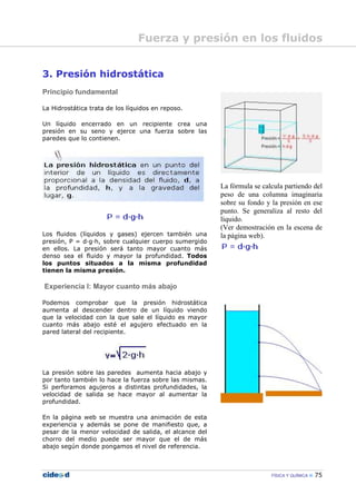 FÍSICA Y QUÍMICA 75
3. Presión hidrostática
Principio fundamental
La Hidrostática trata de los líquidos en reposo.
Un líquido encerrado en un recipiente crea una
presión en su seno y ejerce una fuerza sobre las
paredes que lo contienen.
Los fluidos (líquidos y gases) ejercen también una
presión, P = d—g—h, sobre cualquier cuerpo sumergido
en ellos. La presión será tanto mayor cuanto más
denso sea el fluido y mayor la profundidad. Todos
los puntos situados a la misma profundidad
tienen la misma presión.
Experiencia I: Mayor cuanto más abajo
Podemos comprobar que la presión hidrostática
aumenta al descender dentro de un líquido viendo
que la velocidad con la que sale el líquido es mayor
cuanto más abajo esté el agujero efectuado en la
pared lateral del recipiente.
La presión sobre las paredes aumenta hacia abajo y
por tanto también lo hace la fuerza sobre las mismas.
Si perforamos agujeros a distintas profundidades, la
velocidad de salida se hace mayor al aumentar la
profundidad.
En la página web se muestra una animación de esta
experiencia y además se pone de manifiesto que, a
pesar de la menor velocidad de salida, el alcance del
chorro del medio puede ser mayor que el de más
abajo según donde pongamos el nivel de referencia.
La fórmula se calcula partiendo del
peso de una columna imaginaria
sobre su fondo y la presión en ese
punto. Se generaliza al resto del
líquido.
(Ver demostración en la escena de
la página web).
Fuerza y presión en los fluidos
 