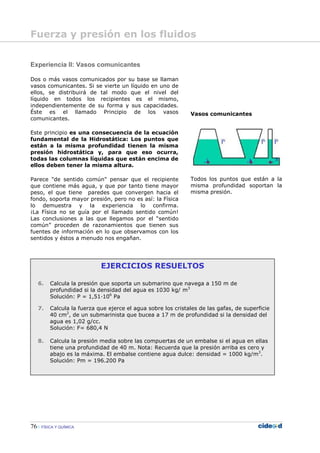 76 FÍSICA Y QUÍMICA
EJERCICIOS RESUELTOS
6. Calcula la presión que soporta un submarino que navega a 150 m de
profundidad si la densidad del agua es 1030 kg/ m3
Solución: P = 1,51—106
Pa
7. Calcula la fuerza que ejerce el agua sobre los cristales de las gafas, de superficie
40 cm2
, de un submarinista que bucea a 17 m de profundidad si la densidad del
agua es 1,02 g/cc.
Solución: F= 680,4 N
8. Calcula la presión media sobre las compuertas de un embalse si el agua en ellas
tiene una profundidad de 40 m. Nota: Recuerda que la presión arriba es cero y
abajo es la máxima. El embalse contiene agua dulce: densidad = 1000 kg/m3
.
Solución: Pm = 196.200 Pa
Experiencia II: Vasos comunicantes
Dos o más vasos comunicados por su base se llaman
vasos comunicantes. Si se vierte un líquido en uno de
ellos, se distribuirá de tal modo que el nivel del
líquido en todos los recipientes es el mismo,
independientemente de su forma y sus capacidades.
Éste es el llamado Principio de los vasos
comunicantes.
Este principio es una consecuencia de la ecuación
fundamental de la Hidrostática: Los puntos que
están a la misma profundidad tienen la misma
presión hidrostática y, para que eso ocurra,
todas las columnas líquidas que están encima de
ellos deben tener la misma altura.
Parece "de sentido común" pensar que el recipiente
que contiene más agua, y que por tanto tiene mayor
peso, el que tiene paredes que convergen hacia el
fondo, soporta mayor presión, pero no es así: la Física
lo demuestra y la experiencia lo confirma.
¡La Física no se guía por el llamado sentido común!
Las conclusiones a las que llegamos por el “sentido
común” proceden de razonamientos que tienen sus
fuentes de información en lo que observamos con los
sentidos y éstos a menudo nos engañan.
Vasos comunicantes
Todos los puntos que están a la
misma profundidad soportan la
misma presión.
Fuerza y presión en los fluidos
 