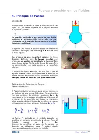 FÍSICA Y QUÍMICA 77
4. Principio de Pascal
Enunciado
Blaise Pascal, matemático, físico y filósofo francés del
siglo XVII (ver breve biografía en la página) enunció
el siguiente principio:
Si ejerces una fuerza F exterior sobre un émbolo de
sección S, se origina una presión (p = F / S) en toda
la masa líquida.
La presión es una magnitud escalar, no tiene
dirección definida, pero la fuerza interior que
origina es un vector perpendicular a la superficie
sobre la que actúa. Por lo tanto dentro de una esfera
es perpendicular, en cada punto, a la superficie
interior.
El chorro de líquido no sale con más fuerza por el
agujero inferior, como podía pensarse al empujar la
fuerza externa el émbolo en esa dirección, sino que
sale por todos los orificios con igual velocidad.
Aplicación del Principio de Pascal:
Prensa hidráulica
El "gato hidráulico" empleado para elevar coches en
los talleres es una prensa hidráulica. Es un depósito
con dos émbolos de distintas secciones S1 y S2
conectados a él. La presión ejercida por el émbolo al
presionar en la superficie del líquido se transmite
íntegramente a todo el líquido. La presión es la misma
en los puntos próximos a los dos émbolos. P1 = P2
La fuerza F1 aplicada en el émbolo pequeño se
amplifica en un factor amplificador k tal que: F2 en el
émbolo grande es k — F1.
Además de amplificar el valor de F1 cambia su
dirección de utilización, pues F2 estará donde
conectemos al depósito el segundo émbolo.
Fuerza y presión en los fluidos
 