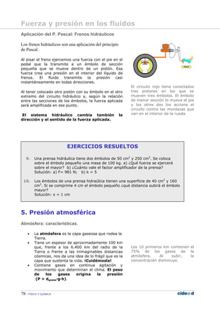 78 FÍSICA Y QUÍMICA
EJERCICIOS RESUELTOS
9. Una prensa hidráulica tiene dos émbolos de 50 cm2
y 250 cm2
. Se coloca
sobre el émbolo pequeño una masa de 100 kg. a) ¿Qué fuerza se ejercerá
sobre el mayor? b) ¿Cuánto vale el factor amplificador de la prensa?
Solución: a) F= 981 N; b) k = 5
10. Los émbolos de una prensa hidraúlica tienen una superficie de 40 cm2
y 160
cm2
. Si se comprime 4 cm el émbolo pequeño ¿qué distancia subirá el émbolo
mayor?
Solución: x = 1 cm
Aplicación del P. Pascal: Frenos hidráulicos
Los frenos hidráulicos son una aplicación del principio
de Pascal.
Al pisar el freno ejercemos una fuerza con el pie en el
pedal que la transmite a un émbolo de sección
pequeña que se mueve dentro de un pistón. Esa
fuerza crea una presión en el interior del líquido de
frenos. El fluido transmite la presión casi
instantáneamente en todas direcciones.
Al tener colocado otro pistón con su émbolo en el otro
extremo del circuito hidráulico y, según la relación
entre las secciones de los émbolos, la fuerza aplicada
será amplificada en ese punto.
El sistema hidráulico cambia también la
dirección y el sentido de la fuerza aplicada.
5. Presión atmosférica
Atmósfera: características.
• La atmósfera es la capa gaseosa que rodea la
Tierra.
• Tiene un espesor de aproximadamente 100 km
que, frente a los 6.400 km del radio de la
Tierra o frente a las inimaginables distancias
cósmicas, nos da una idea de lo frágil que es la
capa que sustenta la vida. ¡Cuidémosla!
• Contiene gases en continua agitación y
movimiento que determinan el clima. El peso
de los gases origina la presión
(P = dgases—g—h).
El circuito rojo tiene conectados
tres pistones en los que se
mueven tres émbolos. El émbolo
de menor sección lo mueve el pie
y los otros dos los acciona el
circuito contra las mordazas que
van en el interior de la rueda.
Los 10 primeros km contienen el
75% de los gases de la
atmósfera. Al subir, la
concentración disminuye.
Fuerza y presión en los fluidos
 