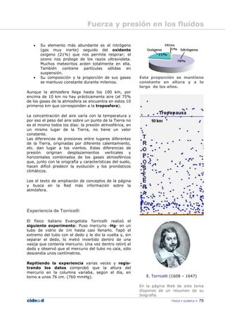 FÍSICA Y QUÍMICA 79
• Su elemento más abundante es el nitrógeno
(gas muy inerte) seguido del oxidante
oxígeno (21%) que nos permite respirar; el
ozono nos protege de los rayos ultravioleta.
Muchos meteoritos arden totalmente en ella.
También contiene partículas sólidas en
suspensión.
• Su composición y la proporción de sus gases
se mantuvo constante durante milenios.
Aunque la atmosfera llega hasta los 100 km, por
encima de 10 km no hay prácticamente aire (el 75%
de los gases de la atmosfera se encuentra en estos 10
primeros km que corresponden a la troposfera).
La concentración del aire varía con la temperatura y
por eso el peso del aire sobre un punto de la Tierra no
es el mismo todos los días: la presión atmosférica, en
un mismo lugar de la Tierra, no tiene un valor
constante.
Las diferencias de presiones entre lugares diferentes
de la Tierra, originadas por diferente calentamiento,
etc. dan lugar a los vientos. Estas diferencias de
presión originan desplazamientos verticales y
horizontales combinados de los gases atmosféricos
que, junto con la orografía y características del suelo,
hacen difícil predecir la evolución y los pronósticos
climáticos.
Lee el texto de ampliación de conceptos de la página
y busca en la Red más información sobre la
atmósfera.
Experiencia de Torricelli
El físico italiano Evangelista Torricelli realizó el
siguiente experimento: Puso mercurio -Hg- en un
tubo de vidrio de 1m hasta casi llenarlo. Tapó el
extremo del tubo con el dedo y le dio la vuelta y, sin
separar el dedo, lo metió invertido dentro de una
vasija que contenía mercurio. Una vez dentro retiró el
dedo y observó que el mercurio del tubo no caía, sólo
descendía unos centímetros.
Repitiendo la experiencia varias veces y regis-
trando los datos comprobó que la altura del
mercurio en la columna variaba, según el día, en
torno a unos 76 cm. (760 mmHg).
Esta proporción se mantiene
constante en altura y a lo
largo de los años.
E. Torricelli (1608 – 1647)
En la página Web de este tema
dispones de un resumen de su
biografía.
Fuerza y presión en los fluidos
 