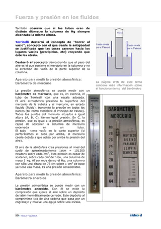 80 FÍSICA Y QUÍMICA
También observó que si los tubos eran de
distinto diámetro la columna de Hg siempre
alcanzaba la misma altura.
Torricelli desterró el concepto de "horror al
vacío", concepto con el que desde la antigüedad
se justificaba que las cosas cayeran hacia los
lugares vacíos (precipicios, etc) creyendo que
éste las atraía.
Desterró el concepto demostrando que el peso del
aire es el que sostiene el mercurio en la columna y no
la atracción del vacío de la parte superior de la
columna.
Aparato para medir la presión atmosférica:
Barómetro de mercurio
La presión atmosférica se puede medir con un
barómetro de mercurio, que es, en esencia, el
tubo de Torricelli con una escala adosada.
El aire atmosférico presiona la superficie del
mercurio de la cubeta y el mercurio, en estado
líquido (fluido), transmite la presión en todos los
puntos (tal como establece el Principio de Pascal).
Todos los puntos del mercurio situados a igual
altura (A, B, C), tienen igual presión. En C, la
presión, que es igual a la presión atmosférica, es
capaz de sostener la columna de mercurio
encerrada en un tubo.
El tubo tiene vacío en la parte superior (si
perforáramos el tubo por arriba, el mercurio
caería debido a que actúa por arriba la presión del
aire).
El aire de la atmósfera crea presiones al nivel del
suelo de aproximadamente 1atm = 101300
newtons sobre cada cm2
. Esta presión es capaz de
sostener, sobre cada cm2
de tubo, una columna de
masa 1 kg. Al ser muy denso el Hg, una columna
con sólo una altura de 76 cm sobre 1 cm2
de base
ya tiene esa masa. Es una presión considerable.
Aparato para medir la presión atmosférica:
Barómetro aneroide
La presión atmosférica se puede medir con un
barómetro aneroide. Con él se mide la
compresión que ejerce el aire sobre un depósito
de latón herméticamente cerrado. Este depósito al
comprimirse tira de una cadena que pasa por un
engranaje y mueve una aguja sobre una escala.
La página Web de este tema
contiene más información sobre
el funcionamiento del barómetro
Fuerza y presión en los fluidos
 