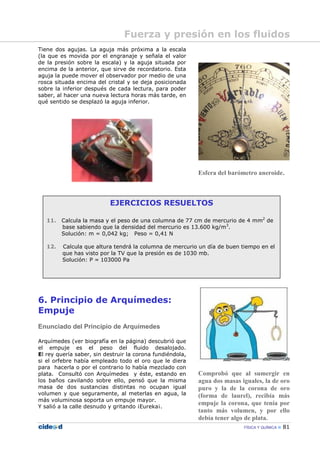 FÍSICA Y QUÍMICA 81
EJERCICIOS RESUELTOS
11. Calcula la masa y el peso de una columna de 77 cm de mercurio de 4 mm2
de
base sabiendo que la densidad del mercurio es 13.600 kg/m3
.
Solución: m = 0,042 kg; Peso = 0,41 N
12. Calcula que altura tendrá la columna de mercurio un día de buen tiempo en el
que has visto por la TV que la presión es de 1030 mb.
Solución: P = 103000 Pa
Tiene dos agujas. La aguja más próxima a la escala
(la que es movida por el engranaje y señala el valor
de la presión sobre la escala) y la aguja situada por
encima de la anterior, que sirve de recordatorio. Esta
aguja la puede mover el observador por medio de una
rosca situada encima del cristal y se deja posicionada
sobre la inferior después de cada lectura, para poder
saber, al hacer una nueva lectura horas más tarde, en
qué sentido se desplazó la aguja inferior.
6. Principio de Arquímedes:
Empuje
Enunciado del Principio de Arquímedes
Arquímedes (ver biografía en la página) descubrió que
el empuje es el peso del fluido desalojado.
El rey quería saber, sin destruir la corona fundiéndola,
si el orfebre había empleado todo el oro que le diera
para hacerla o por el contrario lo había mezclado con
plata. Consultó con Arquímedes y éste, estando en
los baños cavilando sobre ello, pensó que la misma
masa de dos sustancias distintas no ocupan igual
volumen y que seguramente, al meterlas en agua, la
más voluminosa soporta un empuje mayor.
Y salió a la calle desnudo y gritando ¡Eureka¡.
Esfera del barómetro aneroide.
Comprobó que al sumergir en
agua dos masas iguales, la de oro
puro y la de la corona de oro
(forma de laurel), recibía más
empuje la corona, que tenía por
tanto más volumen, y por ello
debía tener algo de plata.
Fuerza y presión en los fluidos
 
