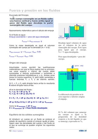 82 FÍSICA Y QUÍMICA
Enunciado del Principio
Razonamiento matemático para el cálculo del empuje
Si el fluido es agua:
Empuje ascendente = peso del agua desalojada
Fempuje = magua desalojada— g
Como la masa desalojada es igual al volumen
sumergido del cuerpo por la densidad (m = V—d):
magua desalojada— g = Vsumergido— dagua— 9.81
Fempuje = Vsumergido— dagua— 9.81
Origen del empuje
Arquímedes nunca escribió las justificaciones
matemáticas con que la física explica hoy su principio.
Las caras superior e inferior del cuerpo están
sumergidas a distinta profundidad y sometidas a
distintas presiones hidrostáticas p1 y p2. Ambas caras
tienen la misma superficie, S, pero están sometidas a
fuerzas distintas F1 y F2 y de distinto sentido.
--------
Si F2 > F1 y F2 está dirigida hacia arriba la resultante
E estará dirigida hacia arriba.
df es la densidad del fluido:
F1 = p1— S = df— g— h0— S
F2 = p2— S = df— g— (h0+h)— S
E = F2 - F1 = df— g— (h0+h)— S - df— g— h0— S =
df— g— S—(h0+h-h0) = df— g— S— h = df— g— Vsumergido
Como la m desalojada = df— V fluido
E = m desalojada— g = Peso fluido desalojado
Equilibrio de los sólidos sumergidos
Al introducir un cuerpo en un fluido se produce el
estado de equilibrio cuando el empuje iguala al peso.
Según sean las densidades del cuerpo y del fluido en
el que se sumerge se pueden originar los siguientes
casos:
Desaloja igual volumen de agua
que el volumen de la parte
sumergida del cuerpo. Ésta agua
pesa igual que el cuerpo.
Vs = V agua desalojada.
Peso agua desalojada = peso del
cuerpo.
La diferencia de presión en la
cara superior e inferior origina
el empuje.
El % del volumen que sumerge
un cuerpo es igual a la
proporción de su densidad
respecto a la del líquido en que
se sumerge, expresada en %.
Fuerza y presión en los fluidos
 