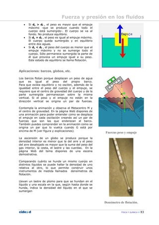 FÍSICA Y QUÍMICA 83
• Si dc > df , el peso es mayor que el empuje
máximo -que se produce cuando todo el
cuerpo está sumergido-. El cuerpo se va al
fondo. No produce equilibrio.
• Si dc = df , el peso es igual al empuje máximo.
El cuerpo queda sumergido y en equilibrio
entre dos aguas.
• Si dc < df , el peso del cuerpo es menor que el
empuje máximo y no se sumerge todo el
cuerpo. Sólo permanece sumergida la parte de
él que provoca un empuje igual a su peso.
Este estado de equilibrio se llama flotación.
Aplicaciones: barcos, globos, etc.
Los barcos flotan porque desplazan un peso de agua
que es igual al peso del propio barco.
Para que exista equilibrio y no oscilen, además de la
igualdad entre el peso del cuerpo y el empuje, se
requiere que el centro de gravedad del cuerpo y de la
parte sumergida permanezcan sobre la misma
vertical. Si el peso y el empuje no están en la
dirección vertical se origina un par de fuerzas.
Contempla la animación y observa el Metacentro M y
el centro de gravedad. En la página Web dispones de
una animación para poder entender como se desplaza
el empuje en cada oscilación creando así un par de
fuerzas que son las que enderezan el barco.
También puedes comprender en la animación como se
origina un par que lo vuelca cuando G está por
encima de M (ver figura y explicaciones).
La ascensión de un globo se produce porque la
densidad interior es menor que la del aire y el peso
del aire desalojado es mayor que la suma del peso del
gas interior, la cesta, el lastre y las cuerdas. En la
página Web del tema dispones de una escena
demostrativa.
Comparando cuánto se hunde un mismo cuerpo en
distintos líquidos se puede hallar la densidad de uno
relativa al otro, lo que permite construir unos
instrumentos de medida llamados densímetros de
flotación.
Llevan un lastre de plomo para que se hundan en el
líquido y una escala en la que, según hasta donde se
hunda, indica la densidad del líquido en el que se
sumergen
Fuerzas peso y empuje
Densímetro de flotación.
Fuerza y presión en los fluidos
 