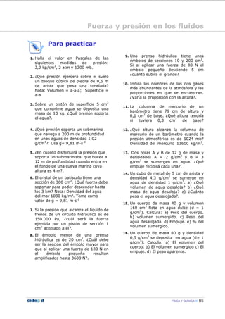 FÍSICA Y QUÍMICA 85
Para practicar
1. Halla el valor en Pascales de las
siguientes medidas de presión:
2,2 kp/cm2
, 2 atm y 1200 mb.
2. ¿Qué presión ejercerá sobre el suelo
un bloque cúbico de piedra de 0,5 m
de arista que pesa una tonelada?
Nota: Volumen = a—a—a; Superficie =
a—a
3. Sobre un pistón de superficie 5 cm2
que comprime agua se deposita una
masa de 10 kg. ¿Qué presión soporta
el agua?.
4. ¿Qué presión soporta un submarino
que navega a 200 m de profundidad
en unas aguas de densidad 1,02
g/cm3
?. Usa g= 9,81 m—s-2
5. ¿En cuánto disminuirá la presión que
soporta un submarinista que bucea a
12 m de profundidad cuando entra en
el fondo de una cueva marina cuya
altura es 4 m?.
6. El cristal de un batiscafo tiene una
sección de 300 cm2
. ¿Qué fuerza debe
soportar para poder descender hasta
los 3 km? Nota: Densidad del agua
del mar 1030 kg/m3
. Toma como
valor de g = 9,81 m—s-2
7. Si la presión que alcanza el líquido de
frenos de un circuito hidráulico es de
150.000 Pa, ¿cuál será la fuerza
ejercida por un pistón de sección 1
cm2
acoplado a él?.
8. El émbolo menor de una prensa
hidráulica es de 20 cm2
. ¿Cuál debe
ser la sección del émbolo mayor para
que al aplicar una fuerza de 180 N en
el émbolo pequeño resulten
amplificados hasta 3600 N?.
9. Una prensa hidráulica tiene unos
émbolos de secciones 10 y 200 cm2
.
Si al aplicar una fuerza de 80 N el
émbolo pequeño desciende 5 cm
¿cuánto subirá el grande?
10. Indica los nombres de los dos gases
más abundantes de la atmósfera y las
proporciones en que se encuentran.
¿Varía la proporción con la altura?.
11. La columna de mercurio de un
barómetro tiene 79 cm de altura y
0,1 cm2
de base. ¿Qué altura tendría
si tuviera 0,3 cm2
de base?
12. ¿Qué altura alcanza la columna de
mercurio de un barómetro cuando la
presión atmosférica es de 1024 mb?
Densidad del mercurio 13600 kg/m3
.
13. Dos bolas A y B de 12 g de masa y
densidades A = 2 g/cm3
y B = 3
g/cm3
se sumergen en agua. ¿Qué
empuje recibirá cada una?.
14. Un cubo de metal de 5 cm de arista y
densidad 4,3 g/cm3
se sumerge en
agua de densidad 1 g/cm3
. a) ¿Qué
volumen de agua desaloja? b) ¿Qué
masa de agua desaloja? c) ¿Cuánto
pesa el agua desalojada?.
15. Un cuerpo de masa 40 g y volumen
160 cm3
flota en agua dulce (d = 1
g/cm3
). Calcula: a) Peso del cuerpo.
b) volumen sumergido. c) Peso del
agua desalojada. d) Empuje. e) % del
volumen sumergido.
16. Un cuerpo de masa 80 g y densidad
0,5 g/cm3
se deposita en agua (d= 1
g/cm3
). Calcula: a) El volumen del
cuerpo. b) El volumen sumergido c) El
empuje. d) El peso aparente.
Fuerza y presión en los fluidos
 