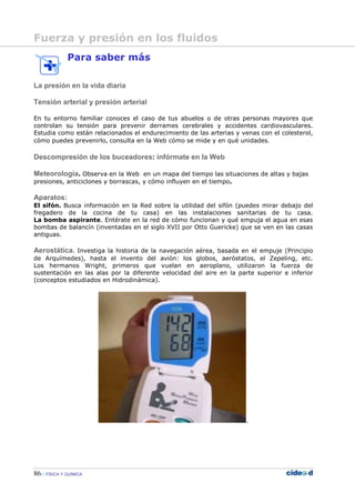 86 FÍSICA Y QUÍMICA
Para saber más
La presión en la vida diaria
Tensión arterial y presión arterial
En tu entorno familiar conoces el caso de tus abuelos o de otras personas mayores que
controlan su tensión para prevenir derrames cerebrales y accidentes cardiovasculares.
Estudia como están relacionados el endurecimiento de las arterias y venas con el colesterol,
cómo puedes prevenirlo, consulta en la Web cómo se mide y en qué unidades.
Descompresión de los buceadores: infórmate en la Web
Meteorología. Observa en la Web en un mapa del tiempo las situaciones de altas y bajas
presiones, anticiclones y borrascas, y cómo influyen en el tiempo.
Aparatos:
El sifón. Busca información en la Red sobre la utilidad del sifón (puedes mirar debajo del
fregadero de la cocina de tu casa) en las instalaciones sanitarias de tu casa.
La bomba aspirante. Entérate en la red de cómo funcionan y qué empuja el agua en esas
bombas de balancín (inventadas en el siglo XVII por Otto Guericke) que se ven en las casas
antiguas.
Aerostática. Investiga la historia de la navegación aérea, basada en el empuje (Principio
de Arquímedes), hasta el invento del avión: los globos, aeróstatos, el Zepeling, etc.
Los hermanos Wright, primeros que vuelan en aeroplano, utilizaron la fuerza de
sustentación en las alas por la diferente velocidad del aire en la parte superior e inferior
(conceptos estudiados en Hidrodinámica).
.
Fuerza y presión en los fluidos
 