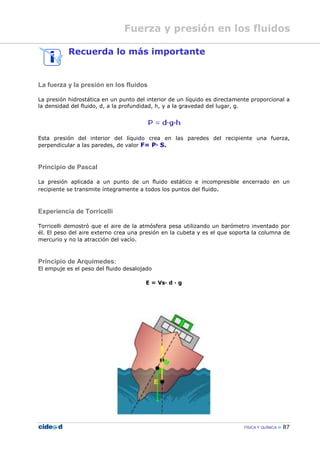 FÍSICA Y QUÍMICA 87
Recuerda lo más importante
La fuerza y la presión en los fluidos
La presión hidrostática en un punto del interior de un líquido es directamente proporcional a
la densidad del fluido, d, a la profundidad, h, y a la gravedad del lugar, g.
Esta presión del interior del líquido crea en las paredes del recipiente una fuerza,
perpendicular a las paredes, de valor F= P— S.
Principio de Pascal
La presión aplicada a un punto de un fluido estático e incompresible encerrado en un
recipiente se transmite íntegramente a todos los puntos del fluido.
Experiencia de Torricelli
Torricelli demostró que el aire de la atmósfera pesa utilizando un barómetro inventado por
él. El peso del aire externo crea una presión en la cubeta y es el que soporta la columna de
mercurio y no la atracción del vacío.
Principio de Arquímedes:
El empuje es el peso del fluido desalojado
E = Vs— d — g
Fuerza y presión en los fluidos
 