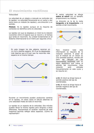 Velocidad
La velocidad de un objeto a menudo se confunde con
la rapidez. La velocidad físicamente es un vector y por
tanto tiene un módulo (la rapidez), una dirección y un
sentido.
Módulo: Es la rapidez aunque en la mayoría de
contextos se identifica como la velocidad.
La rapidez con que se desplaza un móvil es la relación
(cociente) entre el espacio que se recorre y el tiempo
que tarda en recorrerlo. Su unidad fundamental en el
Sistema Internacional es el metro por segundo (m/s).
Durante un movimiento pueden producirse cambios
en la rapidez, en estos casos el cálculo obtenido es
una velocidad media de todo el recorrido.
La rapidez es un aspecto de la velocidad. Dos móviles
pueden llevar la misma rapidez pero dirigirse a sitios
diferentes. Nuevamente el carácter vectorial de esta
magnitud permite reflejar estos aspectos. ¿Cómo se
representan?
El vector velocidad se dibuja
sobre el móvil con un tamaño
proporcional a su módulo.
La dirección es la de la recta
tangente a la trayectoria y el
sentido el del movimiento.
Para mostrar toda esta
información se requiere de la
notación vectorial. A pesar de
que el módulo de un vector es
una cantidad positiva, resulta útil
para los cálculos en los
movimientos rectilíneos usar un
signo algebraico que indica el
sentido del movimiento. Esta
notación será utilizada
frecuentemente en este curso y
se resume en:
v>0, El móvil se dirige hacia el
sentido positivo del eje de
coordenadas.
v<0, El móvil se dirige hacia el
sentido negativo del eje de
coordenadas.
8  FÍSICA Y QUÍMICA
El movimiento rectilíneo
 