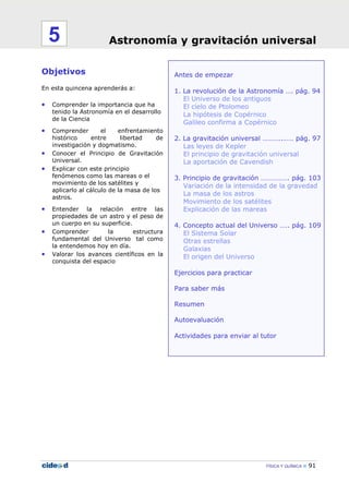 FÍSICA Y QUÍMICA 91
Antes de empezar
1. La revolución de la Astronomía …. pág. 94
El Universo de los antiguos
El cielo de Ptolomeo
La hipótesis de Copérnico
Galileo confirma a Copérnico
2. La gravitación universal ………..…… pág. 97
Las leyes de Kepler
El principio de gravitación universal
La aportación de Cavendish
3. Principio de gravitación ……………. pág. 103
Variación de la intensidad de la gravedad
La masa de los astros
Movimiento de los satélites
Explicación de las mareas
4. Concepto actual del Universo ….. pág. 109
El Sistema Solar
Otras estrellas
Galaxias
El origen del Universo
Ejercicios para practicar
Para saber más
Resumen
Autoevaluación
Actividades para enviar al tutor
Objetivos
En esta quincena aprenderás a:
• Comprender la importancia que ha
tenido la Astronomía en el desarrollo
de la Ciencia
• Comprender el enfrentamiento
histórico entre libertad de
investigación y dogmatismo.
• Conocer el Principio de Gravitación
Universal.
• Explicar con este principio
fenómenos como las mareas o el
movimiento de los satélites y
aplicarlo al cálculo de la masa de los
astros.
• Entender la relación entre las
propiedades de un astro y el peso de
un cuerpo en su superficie.
• Comprender la estructura
fundamental del Universo tal como
la entendemos hoy en día.
• Valorar los avances científicos en la
conquista del espacio
Astronomía y gravitación universal5
 