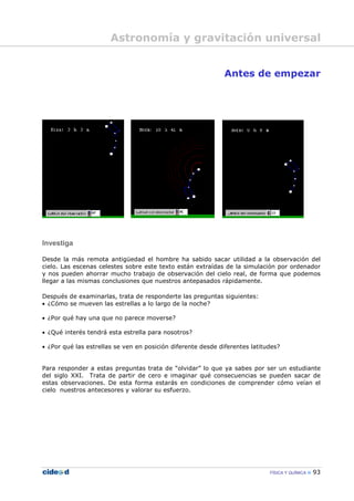 FÍSICA Y QUÍMICA 93
Antes de empezar
Investiga
Desde la más remota antigüedad el hombre ha sabido sacar utilidad a la observación del
cielo. Las escenas celestes sobre este texto están extraídas de la simulación por ordenador
y nos pueden ahorrar mucho trabajo de observación del cielo real, de forma que podemos
llegar a las mismas conclusiones que nuestros antepasados rápidamente.
Después de examinarlas, trata de responderte las preguntas siguientes:
• ¿Cómo se mueven las estrellas a lo largo de la noche?
• ¿Por qué hay una que no parece moverse?
• ¿Qué interés tendrá esta estrella para nosotros?
• ¿Por qué las estrellas se ven en posición diferente desde diferentes latitudes?
Para responder a estas preguntas trata de “olvidar” lo que ya sabes por ser un estudiante
del siglo XXI. Trata de partir de cero e imaginar qué consecuencias se pueden sacar de
estas observaciones. De esta forma estarás en condiciones de comprender cómo veían el
cielo nuestros antecesores y valorar su esfuerzo.
Astronomía y gravitación universal
 