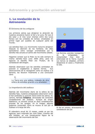 94 FÍSICA Y QUÍMICA
1. La revolución de la
Astronomía
El Universo de los antiguos
Los primeros astros que atrajeron la atracción de
nuestros ancestros fueron el Sol y la Luna. Por eso el
día solar y el mes lunar (tiempo entre dos lunas
llenas) son las unidades de tiempo empleadas en
primer lugar por pueblos de cualquier parte del
mundo.
Las estrellas fijas y su movimiento nocturno atrajeron
después la atención de los hombres. De ellas
aprendieron cómo navegar orientándose por la
estrella más cercana al centro del movimiento celeste.
Hagamos constar que la Polar no ha sido siempre la
misma estrella: hace unos 3000 años, para los
egipcios la Estrella Polar era Thuban, de la
constelación del Dragón.
Además observaron que las estrellas cambiaban de
posición si viajábamos a lejanas tierras. Sus
observaciones de la navegación como se explica a la
derecha, les llevaron finalmente a una conclusión
clara:
La importancia del zodiaco
Además del movimiento diario de la esfera de las
estrellas fijas, nuestros antepasados observaron cómo
el Sol cambiaba su posición diaria entre los astros. Su
camino, llamado Eclíptica, atravesaba las conocidas
constelaciones del Zodiaco. Aunque de origen
babilónico, su división actual en doce constelaciones
procede de los griegos. En la imagen adjunta
podemos comprobar cómo se mueve el Sol por el
Zodiaco a lo largo del año.
El calendario anual de 12 meses, usado ya por los
egipcios; pero mejorado por Julio César, inventor del
año bisiesto, es una consecuencia lógica de la
observación del movimiento del Sol.
Los fenicios, grandes navegantes
de la antigüedad, ya
comprendían muy bien la
esfericidad de la Tierra. Cuando
sus barcos se alejaban, primero
desparecía el casco y finalmente
la vela.
El Sol en verano, atravesando la
constelación de Leo
Astronomía y gravitación universal
 