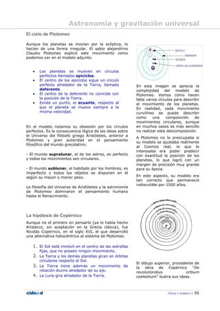 FÍSICA Y QUÍMICA 95
El cielo de Ptolomeo
Aunque los planetas se movían por la eclíptica, lo
hacían de una forma irregular. El sabio alejandrino
Claudio Ptolomeo explicó este movimiento como
podemos ver en el modelo adjunto.
En el modelo notamos su obsesión por los círculos
perfectos. Es la consecuencia lógica de las ideas sobre
el Universo del filósofo griego Aristóteles, anterior a
Ptolomeo y gran autoridad en el pensamiento
filosófico del mundo grecolatino:
- El mundo supralunar, el de los astros, es perfecto
y todos los movimientos son circulares.
- El mundo sublunar, el habitado por los hombres, es
imperfecto y todos los objetos se disponen en él
según su mayor o menor peso.
La filosofía del Universo de Aristóteles y la astronomía
de Ptolomeo dominaron el pensamiento humano
hasta el Renacimiento.
La hipótesis de Copérnico
Aunque no el primero en pensarlo (ya lo había hecho
Aristarco, sin aceptación en la Grecia clásica), fue
Nicolás Copérnico, en el siglo XVI, el que desarrolló
una alternativa heliocéntrica al sistema de Ptolomeo.
1. El Sol está inmóvil en el centro de las estrellas
fijas, que no poseen ningún movimiento.
2. La Tierra y los demás planetas giran en órbitas
circulares respecto al Sol.
3. La Tierra tiene además un movimiento de
rotación diurno alrededor de su eje.
4. La Luna gira alrededor de la Tierra.
En esta imagen se aprecia la
complejidad del modelo de
Ptolomeo. Vemos cómo hacen
falta varios círculos para describir
el movimiento de los planetas.
En realidad, cada movimiento
curvilíneo se puede describir
como una composición de
movimientos circulares, aunque
en muchos casos es más sencillo
no realizar esta descomposición.
A Ptolomeo no le preocupaba si
su modelo se ajustaba realmente
al Cosmos real, lo que le
interesaba era poder predecir
con exactitud la posición de los
planetas, lo que logró con un
margen de precisión muy grande
para su época.
En este aspecto, su modelo era
tan correcto que permaneció
indiscutible por 1500 años.
El dibujo superior, procedente de
la obra de Copérnico "De
revolutionibus orbium
coelestium" ilustra sus ideas.
• Los planetas se mueven en círculos
perfectos llamados epiciclos.
• El centro de los epiciclos sigue un círculo
perfecto alrededor de la Tierra, llamado
deferente.
• El centro de la deferente no coincide con
la posición de la Tierra.
• Existe un punto, el ecuante, respecto al
que el planeta se mueve siempre a la
misma velocidad.
Astronomía y gravitación universal
 