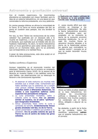 96 FÍSICA Y QUÍMICA
Con el modelo copernicano, los movimientos
planetarios se explicaban con mayor facilidad; pero la
idea de un sistema heliocéntrico, en una época en que
comenzaba la reforma protestante, era muy polémica.
En ciertos pasajes bíblicos se afirma la inmovilidad de
la Tierra. Si la Tierra se movía alrededor del Sol, se
ponía en cuestión esos pasajes. Eso era bordear la
herejía.
Por eso, su libro "Sobre las revoluciones de los orbes
celestes" fue publicada por un discípulo sólo a la
muerte de Copérnico, y con un prólogo, añadido por
el discípulo, que explicaba que se trataba sólo de una
hipótesis matemática. Es decir, la teoría heliocéntrica
sería un truco geométrico para saber dónde están los
astros en un momento dado, pero no se pretendía
que correspondiera a la realidad física.
A pesar de tales precauciones, esta obra acabó en el
índice de libros prohibidos.
Galileo confirma a Copérnico
Aunque Lippershey es el reconocido inventor del
telescopio, Galileo Galilei fue el primero en emplearlo
para la Astronomía (hacia 1610). En la escena de la
derecha se muestra Júpiter y sus satélites como los
veía Galileo. Las observaciones con su telescopio le
llevaron a las conclusiones siguientes:
1. Al observar el cielo nocturno vio muchas más
estrellas que a simple vista. Comprendió que
había estrellas que no podíamos ver a simple
vista porque estaban demasiado lejos. Las
estrellas están a diferentes distancias, no
unidas a una superficie esférica como
suponían los pensadores antiguos.
2. La Luna presentaba montañas, valles y
cráteres como la Tierra. Era un planeta
similar al nuestro, no el astro "perfecto"
que imaginaba Aristóteles
3. Venus presentaba fases como la Luna y
cambiaba de tamaño. Evidentemente Venus
giraba alrededor del Sol, no de la Tierra.
4. Júpiter presentaba 4 satélites que giraban a su
alrededor. Era la prueba notoria de que la
Tierra no era el centro de todos los giros
celestes.
A veces resulta difícil que este
principio se imponga a los
prejuicios establecidos: No sólo
la teoría heliocéntrica encontró
serias dificultades para ser
aceptada: en su momento la
teoría de la evolución encontró
parecidos obstáculos. Ya en el
siglo XX, muchos físicos se
opusieron durante décadas a la
teoría de la Relatividad porque
les parecía que contradecía su
“sentido común”, concepto en el
que se suelen esconder mucos
prejuicios.
Ahora ya había pruebas objetivas
de la tesis heliocéntrica. Sin
embargo las circunstancias
políticas y religiosas no había
cambiado; tras muchos avatares
fue condenado por el Santo
Oficio, obligado a abjurar de su
verdad.
No obstante, a partir de la fecha
de su condena, todos los
científicos posteriores sabían
que el sistema heliocéntrico era
el correcto
Astronomía y gravitación universal
 