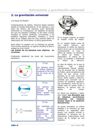 FÍSICA Y QUÍMICA 97
2. La gravitación universal
Las leyes de Kepler
Contemporáneo de Galileo, Johannes Kepler también
adoptó el modelo heliocéntrico. Al ser luterano y vivir
fuera del alcance del Vaticano, pudo desarrollar
libremente su investigación. Su hipótesis de partida
era que los planetas orbitaban al Sol sobre círculos
trazados en esferas perfectas, circunscritas a los
poliedros regulares (tetraedro, hexaedro...). Como
base de su trabajo tenía los muy precisos datos de
observación de Tycho Brahe, el último geocentrista.
Estos datos no casaban con su hipótesis de partida.
Tras muchos esfuerzos, su espíritu científico le llevó a
aceptar su error inicial:
Las órbitas de los planetas eran elípticas, no
circulares.
Finalmente estableció las leyes del movimiento
planetario:
1ª Ley
Los planetas giran
en órbitas elípticas,
ocupando el Sol uno
de los focos de la
elipse.
2ª Ley:
Los vectores de
posición de los
planetas barren
áreas iguales en
tiempos iguales.
tecons
a
T
a
T
tan3
2
2
2
3
1
2
1
==
3ª Ley:
Los cuadrados de
los periodos
orbitales de los
planetas son
proporcionales al
cubo de los
semiejes mayores
de sus órbitas.
En la imagen superior se ilustra
el modelo inicial de Kepler.
En su modelo Kepler parte de
una esfera exterior, que
representa la órbita de Saturno
dentro de la cual va inscribiendo
sucesivamente: un cubo, la
esfera de Júpiter, un tetraedro,
la esfera de Marte, un
dodecaedro, la esfera de la
Tierra, un octaedro y finalmente
la esfera de Mercurio.
La idea de Kepler, en la que el
mundo real estaría
representando figuras ideales,
muy de acuerdo con la filosofía
de Platón, parte simplemente del
hecho de que vemos cinco
planetas en el cielo (mercurio,
Venus, Marte Júpiter y Saturno;
cantidad que coinciden con el
número de poliedros regulares.
Esa coincidencia, fruto de que a
simple vista no vemos Urano o
Neptuno, le parecía que no
podías ser casual.
Su teoría era elegante y bella;
pero Kepler nos demostró que
no debemos encariñarnos
demasiado con nuestras
propias ideas si no podemos
demostrarlas.
Se puede considerar un mérito
añadido a la memoria de este
científico su capacidad para
asumir sus propios errores y
establecer la primacía de la
observación experimental como
criterio de la verdad de una
hipótesis.
Astronomía y gravitación universal
 