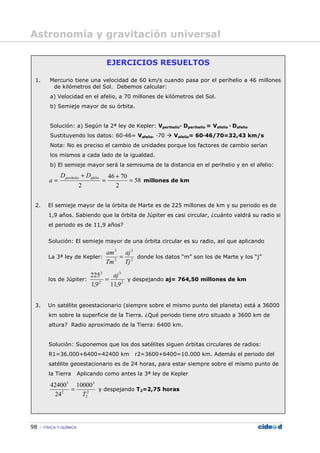 98 FÍSICA Y QUÍMICA
EJERCICIOS RESUELTOS
1. Mercurio tiene una velocidad de 60 km/s cuando pasa por el perihelio a 46 millones
de kilómetros del Sol. Debemos calcular:
a) Velocidad en el afelio, a 70 millones de kilómetros del Sol.
b) Semieje mayor de su órbita.
Solución: a) Según la 2ª ley de Kepler: Vperihelio— Dperihelio = Vafelio — Dafelio
Sustituyendo los datos: 60—46= Vafelio— —70 Vafelio= 60—46/70=32,43 km/s
Nota: No es preciso el cambio de unidades porque los factores de cambio serían
los mismos a cada lado de la igualdad.
b) El semieje mayor será la semisuma de la distancia en el perihelio y en el afelio:
58
2
7046
2
=
+
=
+
= afelioperihelio DD
a millones de km
2. El semieje mayor de la órbita de Marte es de 225 millones de km y su periodo es de
1,9 años. Sabiendo que la órbita de Júpiter es casi circular, ¿cuánto valdrá su radio si
el periodo es de 11,9 años?
Solución: El semieje mayor de una órbita circular es su radio, así que aplicando
La 3ª ley de Kepler: 2
3
2
3
Tj
aj
Tm
am
= donde los datos “m” son los de Marte y los “j”
los de Júpiter: 2
3
2
3
9,119,1
225 aj
= y despejando aj= 764,50 millones de km
3. Un satélite geoestacionario (siempre sobre el mismo punto del planeta) está a 36000
km sobre la superficie de la Tierra. ¿Qué periodo tiene otro situado a 3600 km de
altura? Radio aproximado de la Tierra: 6400 km.
Solución: Suponemos que los dos satélites siguen órbitas circulares de radios:
R1=36.000+6400=42400 km r2=3600+6400=10.000 km. Además el periodo del
satélite geoestacionario es de 24 horas, para estar siempre sobre el mismo punto de
la Tierra Aplicando como antes la 3ª ley de Kepler
2
2
3
2
3
10000
24
42400
T
= y despejando T2=2,75 horas
Astronomía y gravitación universal
 