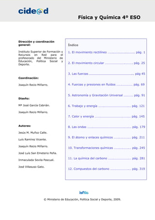 Índice
1. El movimiento rectilíneo …........................ pág. 1
2. El movimiento circular …………………….………. pág. 25
3. Las fuerzas ………………………………………………... pág 45
4. Fuerzas y presiones en fluídos …….……….… pág. 69
5. Astronomía y Gravitación Universal ………… pág. 91
6. Trabajo y energía …….………………………….… pág. 121
7. Calor y energía …….……………………….…….… pág. 145
8. Las ondas …….………………………………….…..… pág. 179
9. El átomo y enlaces químicos …….….…….… pág. 211
10. Transformaciones químicas …….….…….… pág. 245
11. La química del carbono …….……………….… pág. 281
12. Compuestos del carbono …….…………….… pág. 319
Dirección y coordinación
general:
Instituto Superior de Formación y
Recursos en Red para el
profesorado del Ministerio de
Educación, Política Social y
Deporte.
Coordinación:
Joaquín Recio Miñarro.
Diseño:
Mª José García Cebrián.
Joaquín Recio Miñarro.
Autores:
Jesús M. Muñoz Calle.
Luís Ramírez Vicente.
Joaquín Recio Miñarro.
José Luís San Emeterio Peña.
Inmaculada Sevila Pascual.
José Villasuso Gato.
© Ministerio de Educación, Política Social y Deporte, 2009.
Física y Química 4º ESO
 