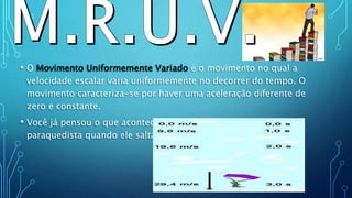 • O Movimento Uniformemente Variado é o movimento no qual a
velocidade escalar varia uniformemente no decorrer do tempo. O
movimento caracteriza-se por haver uma aceleração diferente de
zero e constante.
• Você já pensou o que acontece com a velocidade de um
paraquedista quando ele salta sem abrir o paraquedas?
.
 