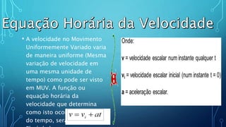 .
• A velocidade no Movimento
Uniformemente Variado varia
de maneira uniforme (Mesma
variação de velocidade em
uma mesma unidade de
tempo) como pode ser visto
em MUV. A função ou
equação horária da
velocidade que determina
como isto ocorre em função
do tempo, será vista agora.
 