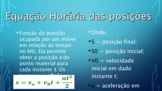 •Função da posição
ocupada por um móvel
em relação ao tempo
no MU. Ela permite
obter a posição s do
ponto material para
cada instante t. Os
termos v e s0 são
constantes.
•Onde,
•S = posição final;
•S0 = posição inicial;
•V0 = velocidade
inicial em dado
instante t;
•a = aceleração em
 