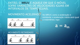 ENTÃO, O MRUV É AQUELE EM QUE O MÓVEL
SOFRE VARIAÇÕES DE VELOCIDADES IGUAIS EM
INTERVALOS DE TEMPO IGUAIS.
MOVIMENTO ACELERADO
MOVIMENTO RETARDADO
No MRUV, como a aceleração é
constante, a aceleração média será igual
a instantânea, logo:
a = am
 