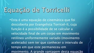 .
•Esta é uma equação de cinemática que foi
descoberta por Evangelista Torricel-li, cuja
função é a possibilidade de se calcular a
velocidade final de um corpo em movimento
retilíneo uniformemente variado (movimento
acelerado) sem ter que conhecer o intervalo de
tempo em que este permaneceu em
movimento. A grande vantagem desta equação
 