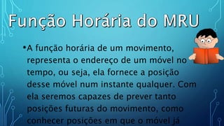 .
•A função horária de um movimento,
representa o endereço de um móvel no
tempo, ou seja, ela fornece a posição
desse móvel num instante qualquer. Com
ela seremos capazes de prever tanto
posições futuras do movimento, como
conhecer posições em que o móvel já
 