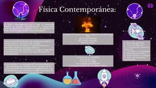 Física Contemporánea:
La física contemporánea es la que se desarrolla
durante el período contemporáneo, comprendido
entre la Revolución francesa hasta el presente, es
decir desde el siglo XVIII hasta la actualidad.
-Aparecieron los conceptos de energía potencial y
energía cinética, así como el de campo.
-Se establecieron las leyes de conservación de la
energía, la materia y la carga eléctrica.
-Con la Revolución Industrial tuvo lugar el auge de la
Termodinámica. se enunció la segunda ley de la
termodinámica.
La física de nuestros tiempos (segunda mitad del siglo
XX)
El teorema de Bell
El modelo estándar
Materia oscura
La física de la actualidad
El neutrino Tau
El bosón de Higgs
Las ondas gravitacionales
La primera imagen de un agujero negro
1.- Física de partículas
2.- Física de Plasmas
3.- Computación cuántica y
fotónica
4.- Astrofísica y cosmología
5.- Geofísica y biofísica.
6.- Física atómica y nuclear
7.- Física de la materia
condensada
Cuyo enfoque “es el estudio de la complejidad de la
naturaleza, de los fenómenos no-lineales, de los
procesos fuera del equilibrio termodinámico, y de
los fenómenos que ocurren a escalas mesoscópicas”,
es la más nueva de las físicas.
 