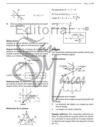 Editorial
Librería: Av. Garcilaso de la Vega 978, Lima Telf.: 424-6563
www.editorialsanmarcos.com
FÍSICA 1 9
n12 n2; i 1 r
Q
1
Q
U
L
iii. Si la luz incide perpendicularmente a la super-
ficie no se desvía.
Q
Q
observación:
Cuando la luz se refracta cambia su velocidad y
longitud de onda, pero su frecuencia no varía.
ángulo límite (L). Es el ángulo de incidencia que
produce un ángulo de refracción de 90°, esto solo
sucede cuando la luz pasa de un medio de mayor
índice a un medio de menor índice de refracción.
Q
/
Q
1
UDRUHIUDFWDGR
UDRLQFLGHQWH
n1senL= n2sen90°  L = arcsen ;
n
n
1
2
c m n1 2 n2
Reflexión total. Es aquel fenómeno que se produ-
ce cuando el ángulo de incidencia es mayor que el
ángulo límite y la luz no puede pasar al otro medio.
Q
QQ L/
/ /
L
L
REMHWR
Q
Refracción de un prisma
L L
U
U
1
1
Q0
Q3
$
$
$
'
Por geometría: D = i + i' - A
Si: D es mínimo (Dmin)  i = i'
Luego: D = 2i - A  i
A D
2
min
=
+
además: r = r'  r A
2
=
Por Snell: n seni n senr
M P
=  np = nM
senr
seni
`
min
n n
sen A
senA D
2
2
P M
=
+
c
c
m
m
ESPEJOS
Son superficies perfectamente pulidas donde solo
se produce reflexión regular.
Espejos planos
G
3
G
2REMHWR ,LPDJHQ
233,
RMR
]RQDYLUWXDO
,
G
G
2
]RQDUHDO
Características de la imagen:
1. El tamaño de la imagen es igual al tamaño del
objeto.
2. La ubicación del objeto y su imagen es simé-
trica al espejo.
3. La imagen es virtual y derecha.
Espejos esféricos. Son casquetes esféricos pu-
lidos. Si está pulido en la parte interior es cónca-
vo y convexo si está pulido en la parte exterior.
La abertura del espejo debe ser pequeña (menor
de 10°).
 
