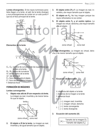 Editorial
Librería: Av. Garcilaso de la Vega 978, Lima Telf.: 424-6563
www.editorialsanmarcos.com
FÍSICA 111
Lentes divergentes. Si los rayos luminosos para-
lelos llegan a la lente, al salir de la lente divergen
y sus prolongaciones se cortan en un solo punto F
que es el foco principal de la lente.
%LFyQFDYD 3ODQDFyQFDYD
0HQLVFRGLYHUJHQWH
)
Elementos de la lente
2
[ [
5
)
I
I
) 

5
C1, C2: centros de curvatura de las superficies que
limitan a la lente.
R1, R2: radios de curvatura
o: centro óptico de la lente
xx’: eje principal
F0: foco donde está el objeto
F1: foco donde está la imagen
f: distancia focal
FORMACIÓN DE IMÁGENES
Lentes convergentes
1. objeto más allá de 2f con respecto a la lente.
La imágen es real, invertida y de menor tama-
ño que el objeto.
)
I
I
)
OHQWH
R
2
,
]RQDYLUWXDO ]RQDUHDO
2. El objeto a 2f de la lente. La imagen es real,
invertida y de igual tamaño que el objeto.
3. El objeto entre 2f y f. La imagen es real, in-
vertida y de mayor tamaño que el objeto.
4. El objeto en F0. No hay imagen porque los
rayos refractados no se cortan.
5. El objeto entre F0 y el centro óptico. La
imagen es virtual, derecha y de mayor tamaño
que el objeto.
]RQDUHDO
]RQDYLUWXDO
RMR
R
2
,
)
Lentes divergentes. La imagen es virtual, dere-
cha y de menor tamaño que el objeto.
)
)
R
,
2
]RQDYLUWXDO ]RQDUHDO
1. Ecuación de Descartes
f i
1 1 1
θ
= +
θ: distancia del objeto a la lente
i: distancia de la imagen a la lente
f: distancia focal
θ: (+)
i:
(+): imagen real, invertida
(-): imagen virtual, derecha
f:
(+): lente convergente
(-): lente divergente
2. Ecuación del aumento (A)
ñ
ñ
A
Tama o del objeto T
Tama o de la imagen T
O
I
=
^
^
h
h
 