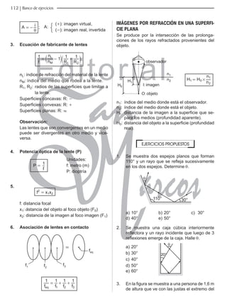 Editorial
Librería: Av. Garcilaso de la Vega 978, Lima Telf.: 424-6563
www.editorialsanmarcos.com
112 Banco de ejercicios
(+): imagen virtual,
A:
(-): imagen real, invertida
;
A i
θ
=-
3. Ecuación de fabricante de lentes
f n
n
R R
1 1 1 1
M
L
1 2
= - +
c c
m m
nL: índice de refracción del material de la lente
nM: índice del medio que rodea a la lente.
R1, R2: radios de las superficies que limitan a
la lente.
Superficies cóncavas: R: -
Superficies convexas: R: +
Superficies planas: R: 3
observación:
Las lentes que son convergentes en un medio
puede ser divergentes en otro medio y vice-
versa.
4. Potencia óptica de la lente (P)
P =
f
1
Unidades:
f: metro (m)
P: dioptría
5.
f2
= x1x2
f: distancia focal
x1: distancia del objeto al foco objeto (F0)
x2: distancia de la imagen al foco imagen (F1)
6. Asociación de lentes en contacto
IHT
I
I I

f f f f
1 1 1 1
eq 1 2 3
= + +
IMÁGENES POR REFRACCIÓN EN UNA SUPERFI-
CIE PLANA
Se produce por la intersección de las prolonga-
ciones de los rayos refractados provenientes del
objeto.
REVHUYDGRU
,LPDJHQ
2REMHWR
+
Q
Q
+
H H
n
n
1 0
2
1
#
=
n1: índice del medio donde está el observador.
n2: índice del medio donde está el objeto.
Hi: distancia de la imagen a la superficie que se-
para los medios (profundidad aparente).
H0: distancia del objeto a la superficie (profundidad
real).
EJERCICIOS PROPUESTOS
1. Se muestra dos espejos planos que forman
110° y un rayo que se refleja sucesivamente
en los dos espejos. Determine θ.
ƒ ƒ
T
a) 10° b) 20° c) 30°
d) 40° e) 50°
2. Se muestra una caja cúbica interiormente
reflectora y un rayo incidente que luego de 3
reflexiones emerge de la caja. Halle θ.
a) 20°
T
ƒ
b) 30°
c) 40°
d) 50°
e) 60°
3. En la figura se muestra a una persona de 1,6 m
de altura que ve con las justas el extremo del
 