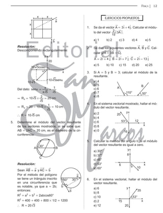 Editorial
Librería: Av. Garcilaso de la Vega 978, Lima Telf.: 424-6563
www.editorialsanmarcos.com
FÍSICA 12
b
a
x
x
x
x
Resolución:
Descomponiendo rectangularmente:
20
10 5cosα
10 5senα
10 5
y
x
α
Del dato: sen
x
x
5 5
1
α = =
& 10 20
R cm
5
5
2
x #
= =
& 20 10 10
R cm
5
5
1
y #
= - =
` R = cm
10 5
5. Determine el módulo del vector resultante
de los vectores mostrados, si se sabe que:
AB = 2AC = 20 cm, es el diámetro de la cir-
cunferencia:
B
C
A
30°
Resolución:
Sean a
AB = y
$
AC = b
b
b
a
60° 30°
Por el método del polígono
se tiene un triángulo inscrito
en una circunferencia que
es notable, ya que a = 2b;
entonces:
R2
= a2
+ b2
+ 2abcos60°
R2
= 400 + 400 + 800 # 1/2 = 1200
∴ R = 20 3
EJERCICIOS PROPUESTOS
1. Se da el vector
"
A = 3 4
i j
+
S S. Calcular el módu-
lo del vector A
15
2 3 .
a) 1 b) 2 c) 3 d) 4 e) 5
2. Se dan los siguientes vectores
"
A,
"
B y
"
C. Cal-
cular |2
"
A + 3
"
B +
"
C|.
2 4 ; 2 7 ; 2 13
i j i j i j
A B C
= + = + = -
S S S S S S
a) 5 b) 10 c) 15 d) 20 e) 25
3. Si A = 5 y B = 3; calcular el módulo de la
resultante.
a) 4
110°
A
B
50°
b) 5
c) 6
d) 7
e) 8
4. En el sistema vectorial mostrado, hallar el mó-
dulo del vector resultante.
a) 2
53°
20
12
16
x
y
b) 4
c) 6
d) 8
e) 0
5. Calcular la medida del ángulo θ, si el módulo
del vector resultante es igual a cero.
a) 30°
6
θ
8
10
x
y
b) 37°
c) 45°
d) 53°
e) 60°
6. En el sistema vectorial, hallar el módulo del
vector resultante.
a) 6
53°
20
35
15 x
y
b) 8
c) 10
d) 2
e) 12
 