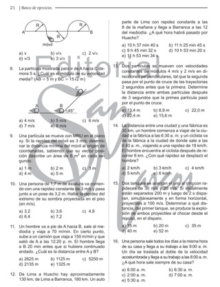 Editorial
Librería: Av. Garcilaso de la Vega 978, Lima Telf.: 424-6563
www.editorialsanmarcos.com
21 Banco de ejercicios
móvil
A B
R
R
R
a) v b) v/π c) 2 v/π
d) v/3 e) 3 v/π
8. La partícula mostrada para ir de A hacia C de-
mora 5 s. ¿Cuál es el módulo de su velocidad
media? (AB = 5 m y BC = 15 m
2 )
A B
C
45°
a) 4 m/s b) 5 m/s c) 6 m/s
d) 7 m/s e) 8 m/s
9. Una partícula se mueve con MRU en el plano
xy. Si la rapidez del móvil es 3 m/s; determi-
nar la distancia mínima del móvil al origen de
coordenadas, sabiendo que su vector posi-
ción describe un área de 6 m2
en cada se-
gundo.
a) 1 m b) 2 m c) 3 m
d) 4 m e) 5 m
10. Una persona de 1,7 m de estatura va corrien-
do con una rapidez constante de 3 m/s y pasa
junto a un pose de 3,2 m. Hallar la rapidez del
extremo de su sombra proyectada en el piso
(en m/s).
a) 3,2 b) 3,6 c) 4,8
d) 6,4 e) 7,2
11. Un hombre va a pie de A hacia B, sale al me-
diodía y viaja a 70 m/min. En cierto punto,
sube a un camión que viaja a 150 m/min y que
salió de A a las 12:20 p. m. El hombre llega
a B 20 min antes que si hubiera continuado
andado. ¿Cuál es la distancia entre A y B?
a) 2625 m b) 1125 m c) 5250 m
d) 2135 m e) 1325 m
12. De Lima a Huacho hay aproximadamente
130 km; de Lima a Barranca, 180 km. Un auto
parte de Lima con rapidez constante a las
8 de la mañana y llega a Barranca a las 12
del mediodía. ¿A qué hora habrá pasado por
Huacho?
a) 10 h 37 min 40 s b) 11 h 25 min 45 s
c) 9 h 45 min 32 s d) 10 h 53 min 20 s
e) 11 h 53 min 34 s
13. Dos partículas se mueven con velocidades
constantes de módulos 4 m/s y 2 m/s en di-
recciones perpendiculares, tal que la segunda
pasa por el punto de cruce de las trayectorias
2 segundos antes que la primera. Determine
la distancia entre ambas partículas después
de 3 segundos que la primea partícula pasó
por el punto de cruce.
a) 13,4 m b) 8,9 m c) 22,0 m
d) 22,4 m e) 15,6 m
14. La distancia entre una ciudad y una fábrica es
30 km, un hombre comienza a viajar de la ciu-
dad a la fábrica a las 6:30 a. m. y un ciclista va
de la fábrica a la ciudad de donde sale a las
6:40 a. m., viajando a una rapidez de 18 km/h.
El hombre encuentra al ciclista después de re-
correr 6 km. ¿Con qué rapidez se desplazó el
hombre?
a) 2 km/h b) 3 km/h c) 4 km/h
d) 5 km/h e) 6 km/h
15. Dos tanques se acercan el uno al otro con ra-
pideces de 30 m/s y 20 m/s. Si inicialmente
están separados 200 m y luego de 2 s dispa-
ran, simultáneamente y en forma horizontal,
proyectiles a 100 m/s. Determinar a qué dis-
tancia, del primer tanque, se produce la explo-
sión de ambos proyectiles al chocar desde el
reposo, en el disparo.
a) 15 m b) 20 m c) 35 m
d) 40 m e) 52 m
16. Una persona sale todos los días a la misma hora
de su casa y llega a su trabajo a las 9:00 a. m.
Un día se traslada al doble de la velocidad
acostumbrada y llega a su trabajo a las 8:00 a. m.
¿A qué hora sale siempre de su casa?
a) 6:00 a. m. b) 6:30 a. m.
c) 2:00 a. m. d) 7:00 a. m.
e) 5:30 a. m.
 