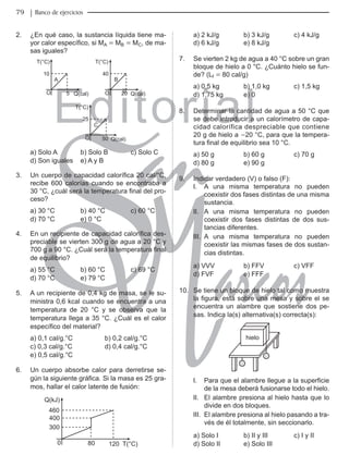 Editorial
Librería: Av. Garcilaso de la Vega 978, Lima Telf.: 424-6563
www.editorialsanmarcos.com
9 Banco de ejercicios
2. ¿En qué caso, la sustancia líquida tiene ma-
yor calor específico, si MA = MB = MC, de ma-
sas iguales?
T(°C)
40
B
O 20
T(°C)
10
A
O 5 Q(cal) Q(cal)
T(°C)
25
C
O 50 Q(cal)
a) Solo A b) Solo B c) Solo C
d) Son iguales e) A y B
3. Un cuerpo de capacidad calorífica 20 cal/°C,
recibe 600 calorías cuando se encontraba a
30 °C, ¿cuál será la temperatura final del pro-
ceso?
a) 30 °C b) 40 °C c) 60 °C
d) 70 °C e) 0 °C
4. En un recipiente de capacidad calorífica des-
preciable se vierten 300 g de agua a 20 °C y
700 g a 90 °C. ¿Cuál será la temperatura final
de equilibrio?
a) 55 °C b) 60 °C c) 69 °C
d) 70 °C e) 79 °C
5. A un recipiente de 0,4 kg de masa, se le su-
ministra 0,6 kcal cuando se encuentra a una
temperatura de 20 °C y se observa que la
temperatura llega a 35 °C. ¿Cuál es el calor
específico del material?
a) 0,1 cal/g.°C b) 0,2 cal/g.°C
c) 0,3 cal/g.°C d) 0,4 cal/g.°C
e) 0,5 cal/g.°C
6. Un cuerpo absorbe calor para derretirse se-
gún la siguiente gráfica. Si la masa es 25 gra-
mos, hallar el calor latente de fusión:
Q(kJ)
460
400
300
0 80 120 T(°C)
a) 2 kJ/g b) 3 kJ/g c) 4 kJ/g
d) 6 kJ/g e) 8 kJ/g
7. Se vierten 2 kg de agua a 40 °C sobre un gran
bloque de hielo a 0 °C. ¿Cuánto hielo se fun-
de? (Lf = 80 cal/g)
a) 0,5 kg b) 1,0 kg c) 1,5 kg
d) 1,75 kg e) 0
8. Determinar la cantidad de agua a 50 °C que
se debe introducir a un calorímetro de capa-
cidad calorífica despreciable que contiene
20 g de hielo a -20 °C, para que la tempera-
tura final de equilibrio sea 10 °C.
a) 50 g b) 60 g c) 70 g
d) 80 g e) 90 g
9. indicar verdadero (V) o falso (F):
i. A una misma temperatura no pueden
coexistir dos fases distintas de una misma
sustancia.
ii. A una misma temperatura no pueden
coexistir dos fases distintas de dos sus-
tancias diferentes.
iii. A una misma temperatura no pueden
coexistir las mismas fases de dos sustan-
cias distintas.
a) VVV b) FFV c) VFF
d) FVF e) FFF
10. Se tiene un bloque de hielo tal como muestra
la figura, está sobre una mesa y sobre el se
encuentra un alambre que sostiene dos pe-
sas. indica la(s) alternativa(s) correcta(s):
hielo
I. Para que el alambre llegue a la superficie
de la mesa deberá fusionarse todo el hielo.
ii. El alambre presiona al hielo hasta que lo
divide en dos bloques.
iii. El alambre presiona al hielo pasando a tra-
vés de él totalmente, sin seccionarlo.
a) Solo i b) ii y iii c) i y ii
d) Solo ii e) Solo iii
 