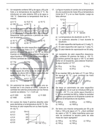 Editorial
Librería: Av. Garcilaso de la Vega 978, Lima Telf.: 424-6563
www.editorialsanmarcos.com
FÍSICA 80
11. Un recipiente contiene 540 g de agua y 60 g de
hielo a la temperatura de equilibrio 0 °C. Se
introducen en este sistema 200 g de agua a
100 °C. Determinar la temperatura final de la
mezcla.
a) 0 °C b) 15,5 °C c) 19 °C
d) 100 °C e) 50 °C
12. Se tiene M gramos de hielo a 0 °C y se sumer-
ge en M gramos de agua a 100 °C. ¿Cuál será
la temperatura final de equilibrio del sistema?
Despreciar toda ganancia o pérdida de calor
con el exterior.
a) 10 °C b) 20 °C c) 30 °C
d) 40 °C e) 50 °C
13. Un recipiente de calor específico despreciable
contiene 3 kg de hielo a 0 °C. ¿Cuántos kilo-
gramos de vapor de agua a 100 °C se debe
inyectar al recipiente, para obtener finalmente
agua líquida a 100 °C? Dar como respuesta la
mínima cantidad de vapor de agua.
a) 1 kg b) 2 kg c) 3 kg
d) 4 kg e) 5 kg
14. Determinar la diferencia de temperaturas en-
tre las aguas de arriba y las de abajo de una
catarata de altura 420 m. Calor específico del
agua = 4200 J/kg.°C; g = 10 m/s2
.
a) 1,0 °C b) 0,1 °C c) 0,2 °C
d) 0,5 °C e) 5,5 °C
15. Un automóvil de masa 400 kg tiene una ve-
locidad de 5 m/s (hacia el norte). Calcular la
cantidad de calorías producidas por los frenos
cuando se detiene. 1 J = 0,24 cal.
a) 21 000 b) 1200 c) 11 000
d) 1490 e) 5000
16. Un cuerpo de masa 5 gramos absorbe calor
para derretirse a la temperatura de 60 °C. De-
terminar el calor específico en su fase líquida,
en J/g.°C.
a) 0,2 Q(kJ)
500
400
300
O 60 100 T(°C)
b) 0,3
c) 0,4
d) 0,5
e) 0,6
17. La figura muestra el cambio de la temperatura
de una sustancia de masa 50 g a temperatura
inicial de 0 °C y en su fase líquida. Luego es
falso afirmar:
T(°C)
60
40
20
O Q(Cal)
1 2 3 4
a) La temperatura de ebullición es 40 °C.
b) La sustancia absorbe 2 kcal durante la
ebullición.
c) El calor específico del líquido es 0, 5 cal/g.°C.
d) El calor específico del vapor es 1 cal/g.°C.
e) El calor latente de vaporización es 50 cal/g.
18. Un recipiente de calor específico desprecia-
ble, contiene 20 gramos de hielo a -20 °C.
¿Cuántos gramos de agua a 100 °C se debe
verter en el recipiente, para obtener finalmen-
te agua líquida a 0 °C?
a) 18 g b) 16 g c) 14 g
d) 12 g e) 20 g
19. Si se mezclan 580 g de hielo a 0 °C con 720 g
de agua a 50 °C, ¿qué cantidad de hielo
quedará?
a) 450 g b) 130 g c) 200 g
d) 320 g e) 100 g
20. Se tiene un calorímetro de calor específico
despreciable, en el cual se introduce 800 g de
hielo a -20 °C y se vierte agua (líquida) a
0 °C una cantidad de 800 g. Hallar la cantidad
de hielo que queda en el recipiente cuando se
alcanza la temperatura de equilbrio.
a) 800 g b) 900 g c) 1000 g
d) 1400 g e) 1600 g
21. Se tiene una mezcla compuesta por 50 g de
hielo y 100 g de agua a 0 °C. ¿Qué cantidad
de vapor a 120 °C, debe inyectarse para que
solo se condense la tercera parte de esta
masa de vapor agregada?
a) 100 g b) 120 g c) 130 g
d) 150 g e) 180 g
jhsf
 