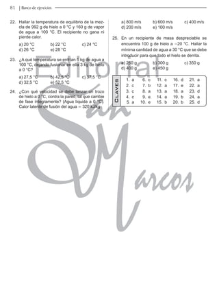 Editorial
Librería: Av. Garcilaso de la Vega 978, Lima Telf.: 424-6563
www.editorialsanmarcos.com
81 Banco de ejercicios
22. Hallar la temperatura de equilibrio de la mez-
cla de 992 g de hielo a 0 °C y 160 g de vapor
de agua a 100 °C. El recipiente no gana ni
pierde calor.
a) 20 °C b) 22 °C c) 24 °C
d) 26 °C e) 28 °C
23. ¿A qué temperatura se enfrían 5 kg de agua a
100 °C, dejando fusionar en ella 3 kg de hielo
a 0 °C?
a) 27,5 °C b) 42,5 °C c) 37,5 °C
d) 32,5 °C e) 52,5 °C
24. ¿Con qué velocidad se debe lanzar un trozo
de hielo a 0 °C, contra la pared, tal que cambie
de fase íntegramente? (Agua líquida a 0 °C).
Calor latente de fusión del agua = 320 kJ/kg
a) 800 m/s b) 600 m/s c) 400 m/s
d) 200 m/s e) 100 m/s
25. En un recipiente de masa despreciable se
encuentra 100 g de hielo a -20 °C. Hallar la
mínima cantidad de agua a 30 °C que se debe
introducir para que todo el hielo se derrita.
a) 250 g b) 300 g c) 350 g
d) 400 g e) 450 g
1. a 6. c 11. c 16. d 21. a
2. c 7. b 12. a 17. e 22. a
3. c 8. a 13. a 18. a 23. d
4. c 9. e 14. a 19. b 24. a
5. a 10. e 15. b 20. b 25. d
Claves
 