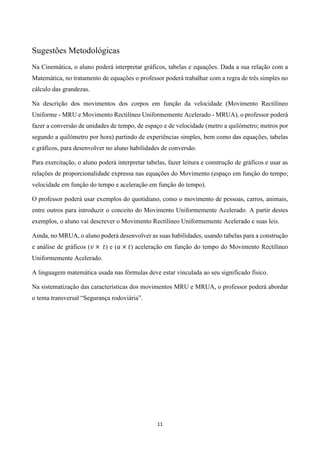 11
Sugestões Metodológicas
Na Cinemática, o aluno poderá interpretar gráficos, tabelas e equações. Dada a sua relação com a
Matemática, no tratamento de equações o professor poderá trabalhar com a regra de três simples no
cálculo das grandezas.
Na descrição dos movimentos dos corpos em função da velocidade (Movimento Rectilíneo
Uniforme - MRU e Movimento Rectilíneo Uniformemente Acelerado - MRUA), o professor poderá
fazer a conversão de unidades de tempo, de espaço e de velocidade (metro a quilómetro; metros por
segundo a quilómetro por hora) partindo de experiências simples, bem como das equações, tabelas
e gráficos, para desenvolver no aluno habilidades de conversão.
Para exercitação, o aluno poderá interpretar tabelas, fazer leitura e construção de gráficos e usar as
relações de proporcionalidade expressa nas equações do Movimento (espaço em função do tempo;
velocidade em função do tempo e aceleração em função do tempo).
O professor poderá usar exemplos do quotidiano, como o movimento de pessoas, carros, animais,
entre outros para introduzir o conceito do Movimento Uniformemente Acelerado. A partir destes
exemplos, o aluno vai descrever o Movimento Rectilíneo Uniformemente Acelerado e suas leis.
Ainda, no MRUA, o aluno poderá desenvolver as suas habilidades, usando tabelas para a construção
e análise de gráficos (𝑣 × 𝑡) e (𝑎 × 𝑡) aceleração em função do tempo do Movimento Rectilíneo
Uniformemente Acelerado.
A linguagem matemática usada nas fórmulas deve estar vinculada ao seu significado físico.
Na sistematização das características dos movimentos MRU e MRUA, o professor poderá abordar
o tema transversal “Segurança rodoviária”.
 