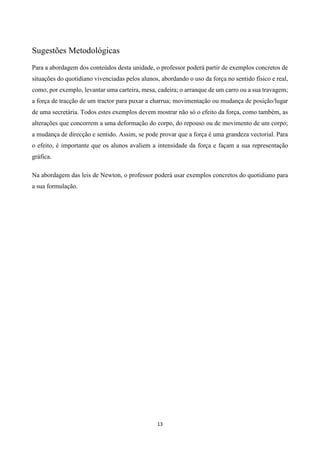 13
Sugestões Metodológicas
Para a abordagem dos conteúdos desta unidade, o professor poderá partir de exemplos concretos de
situações do quotidiano vivenciadas pelos alunos, abordando o uso da força no sentido físico e real,
como, por exemplo, levantar uma carteira, mesa, cadeira; o arranque de um carro ou a sua travagem;
a força de tracção de um tractor para puxar a charrua; movimentação ou mudança de posição/lugar
de uma secretária. Todos estes exemplos devem mostrar não só o efeito da força, como também, as
alterações que concorrem a uma deformação do corpo, do repouso ou de movimento de um corpo;
a mudança de direcção e sentido. Assim, se pode provar que a força é uma grandeza vectorial. Para
o efeito, é importante que os alunos avaliem a intensidade da força e façam a sua representação
gráfica.
Na abordagem das leis de Newton, o professor poderá usar exemplos concretos do quotidiano para
a sua formulação.
 